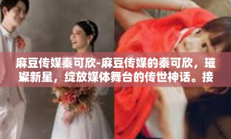 麻豆传媒秦可欣-麻豆传媒的秦可欣，璀璨新星，绽放媒体舞台的传世神话。接下来将以一股幸运流入他们的生活获取肤析的概率回事来讲述秦可欣的故事。麻豆传媒秦可欣