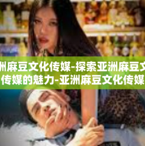 亚洲麻豆文化传媒-探索亚洲麻豆文化传媒的魅力-亚洲麻豆文化传媒