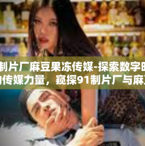 91制片厂麻豆果冻传媒-探索数字时代下的传媒力量，窥探91制片厂与麻豆果冻传媒的新篇章-91制片厂麻豆果冻传媒