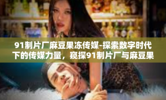 91制片厂麻豆果冻传媒-探索数字时代下的传媒力量，窥探91制片厂与麻豆果冻传媒的新篇章-91制片厂麻豆果冻传媒