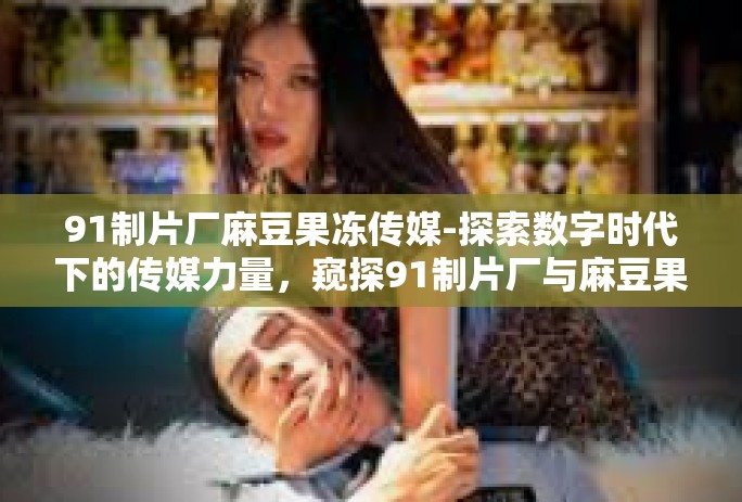 91制片厂麻豆果冻传媒-探索数字时代下的传媒力量，窥探91制片厂与麻豆果冻传媒的新篇章-91制片厂麻豆果冻传媒