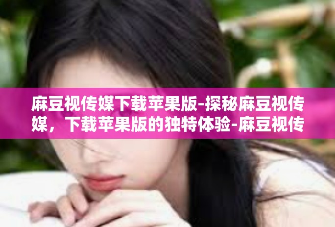 麻豆视传媒下载苹果版-探秘麻豆视传媒，下载苹果版的独特体验-麻豆视传媒下载苹果版
