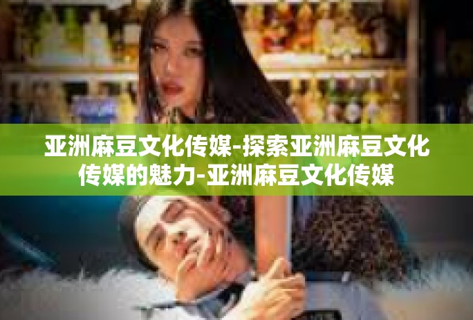 亚洲麻豆文化传媒-探索亚洲麻豆文化传媒的魅力-亚洲麻豆文化传媒