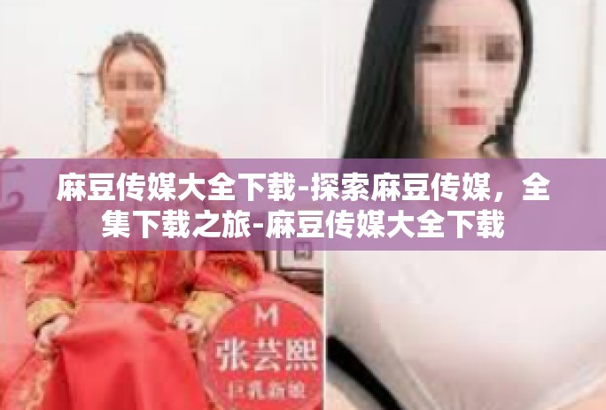麻豆传媒大全下载-探索麻豆传媒，全集下载之旅-麻豆传媒大全下载